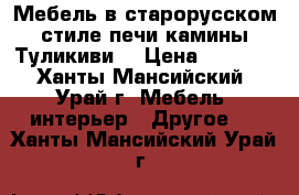 Мебель в старорусском стиле печи камины Туликиви  › Цена ­ 1 000 - Ханты-Мансийский, Урай г. Мебель, интерьер » Другое   . Ханты-Мансийский,Урай г.